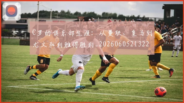 C罗的俱乐部生涯:从曼联、皇马到尤文和利雅得胜利_20260605213221