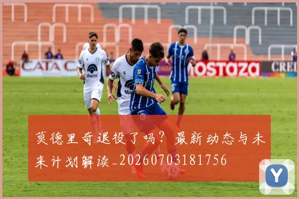 莫德里奇退役了吗？最新动态与未来计划解读_20260703181756