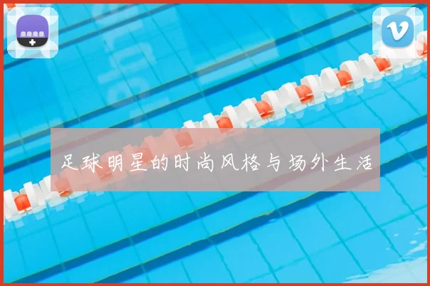 足球明星的时尚风格与场外生活