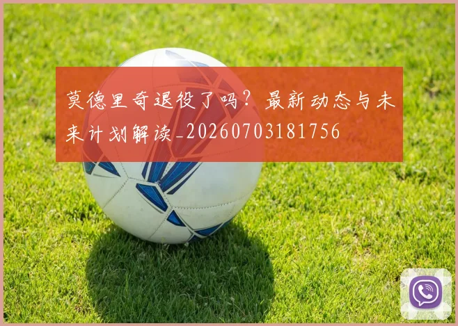 莫德里奇退役了吗?最新动态与未来计划解读_20260703181756