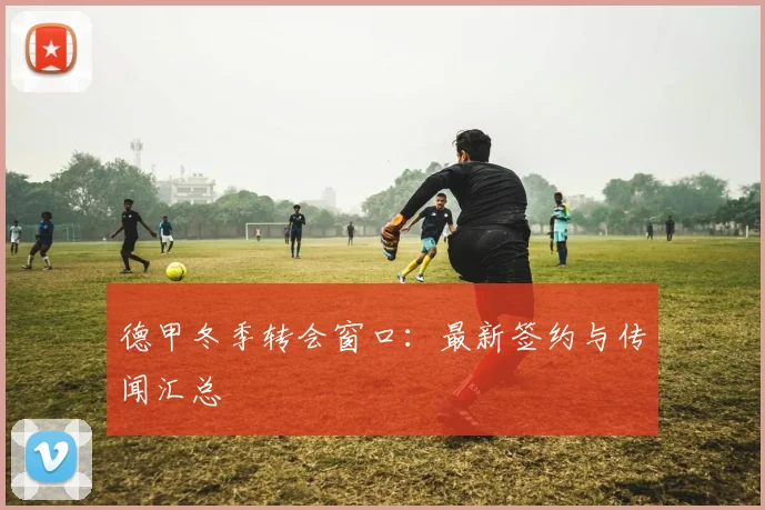 德甲冬季转会窗口:最新签约与传闻汇总